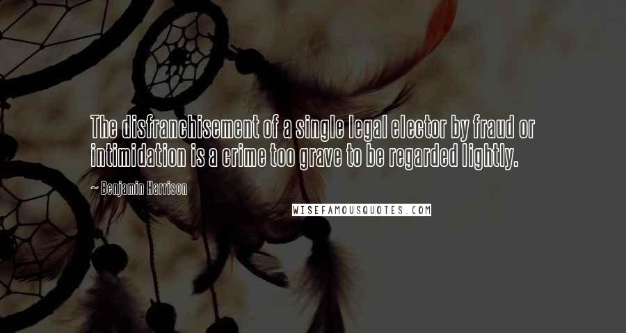 Benjamin Harrison Quotes: The disfranchisement of a single legal elector by fraud or intimidation is a crime too grave to be regarded lightly.