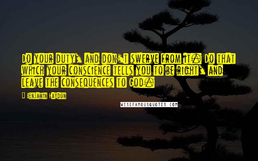 Benjamin Haydon Quotes: Do your duty, and don't swerve from it. Do that which your conscience tells you to be right, and leave the consequences to God.