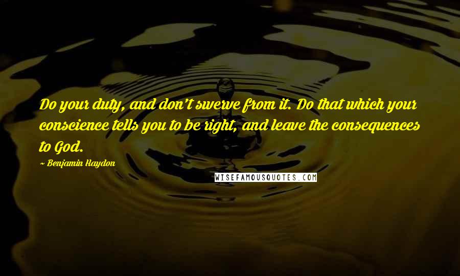 Benjamin Haydon Quotes: Do your duty, and don't swerve from it. Do that which your conscience tells you to be right, and leave the consequences to God.