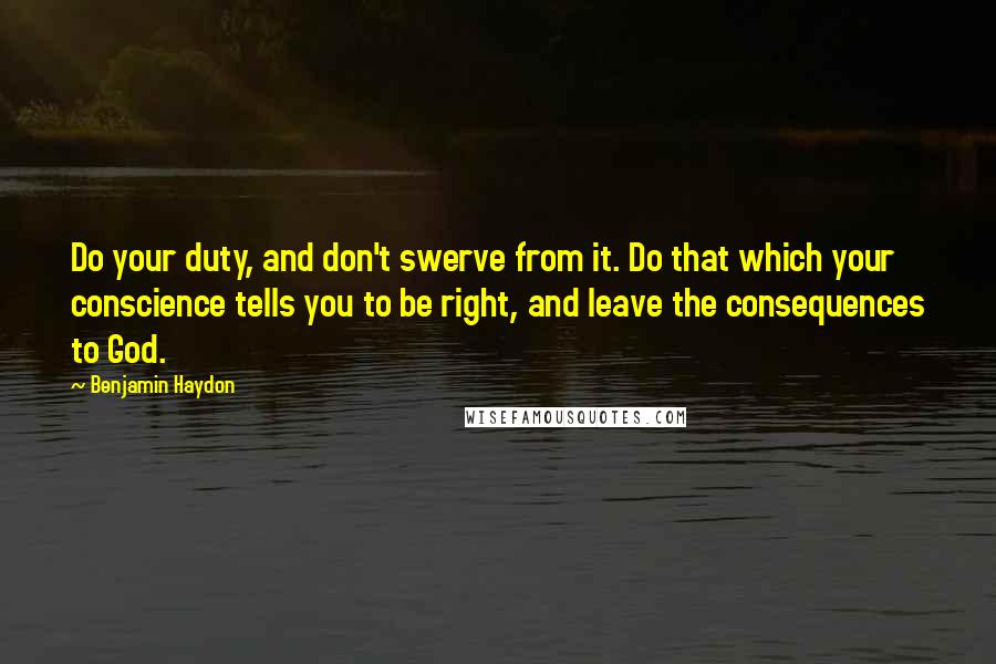 Benjamin Haydon Quotes: Do your duty, and don't swerve from it. Do that which your conscience tells you to be right, and leave the consequences to God.