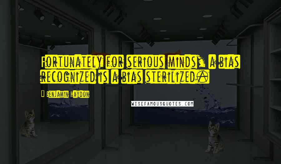 Benjamin Haydon Quotes: Fortunately for serious minds, a bias recognized is a bias sterilized.