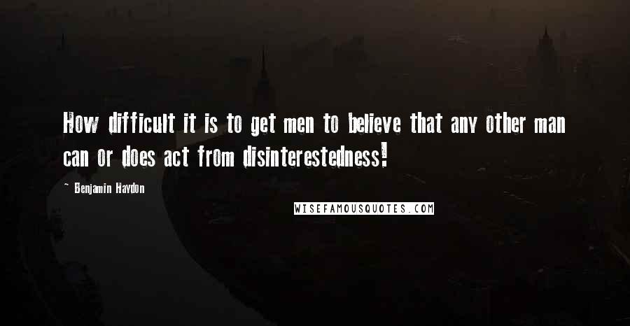 Benjamin Haydon Quotes: How difficult it is to get men to believe that any other man can or does act from disinterestedness!