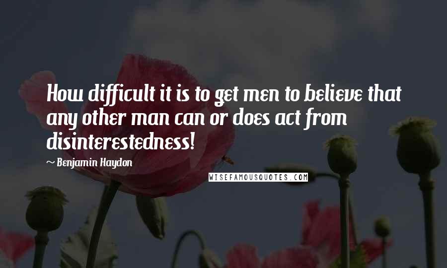 Benjamin Haydon Quotes: How difficult it is to get men to believe that any other man can or does act from disinterestedness!