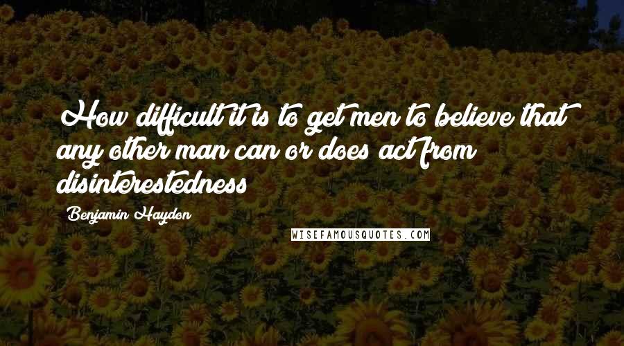 Benjamin Haydon Quotes: How difficult it is to get men to believe that any other man can or does act from disinterestedness!