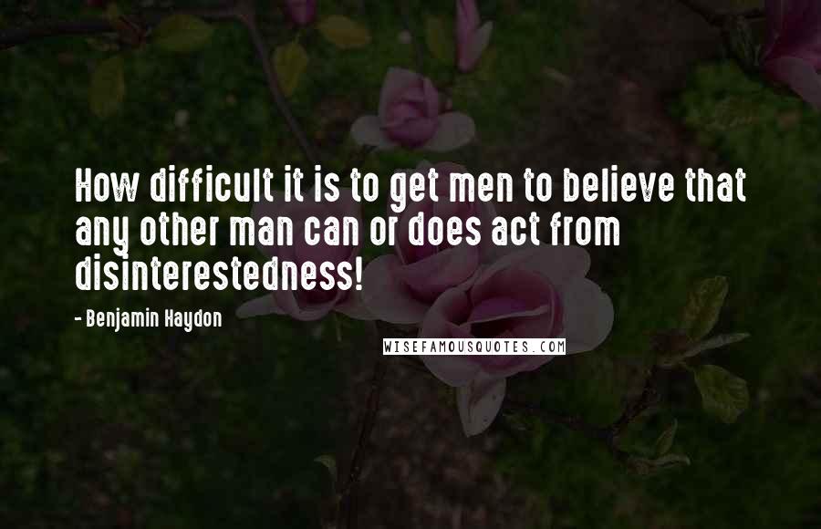 Benjamin Haydon Quotes: How difficult it is to get men to believe that any other man can or does act from disinterestedness!