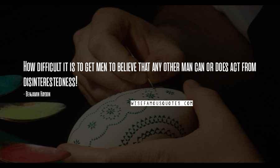 Benjamin Haydon Quotes: How difficult it is to get men to believe that any other man can or does act from disinterestedness!