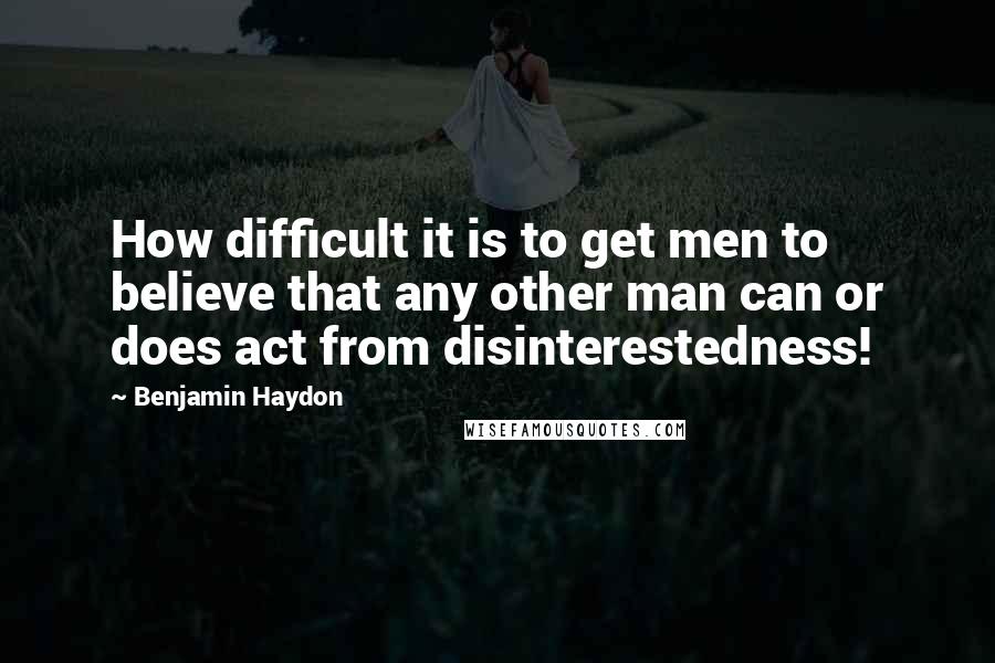 Benjamin Haydon Quotes: How difficult it is to get men to believe that any other man can or does act from disinterestedness!