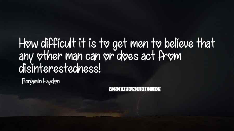 Benjamin Haydon Quotes: How difficult it is to get men to believe that any other man can or does act from disinterestedness!