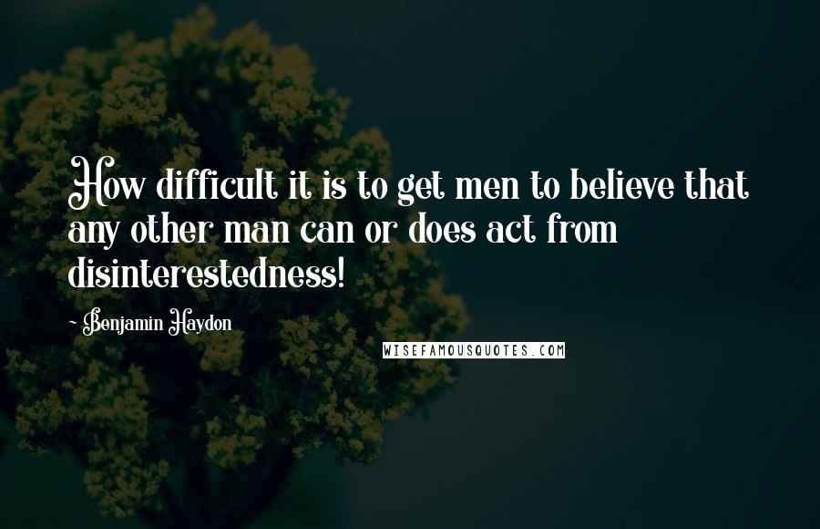 Benjamin Haydon Quotes: How difficult it is to get men to believe that any other man can or does act from disinterestedness!