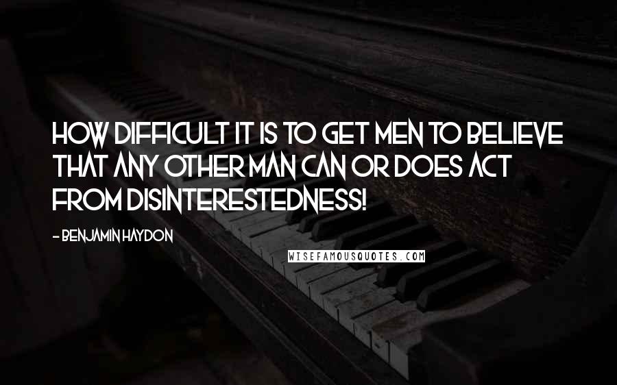 Benjamin Haydon Quotes: How difficult it is to get men to believe that any other man can or does act from disinterestedness!