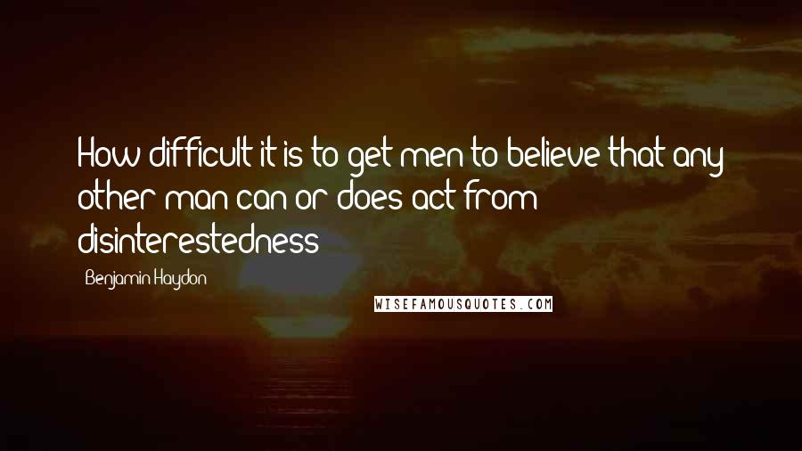 Benjamin Haydon Quotes: How difficult it is to get men to believe that any other man can or does act from disinterestedness!