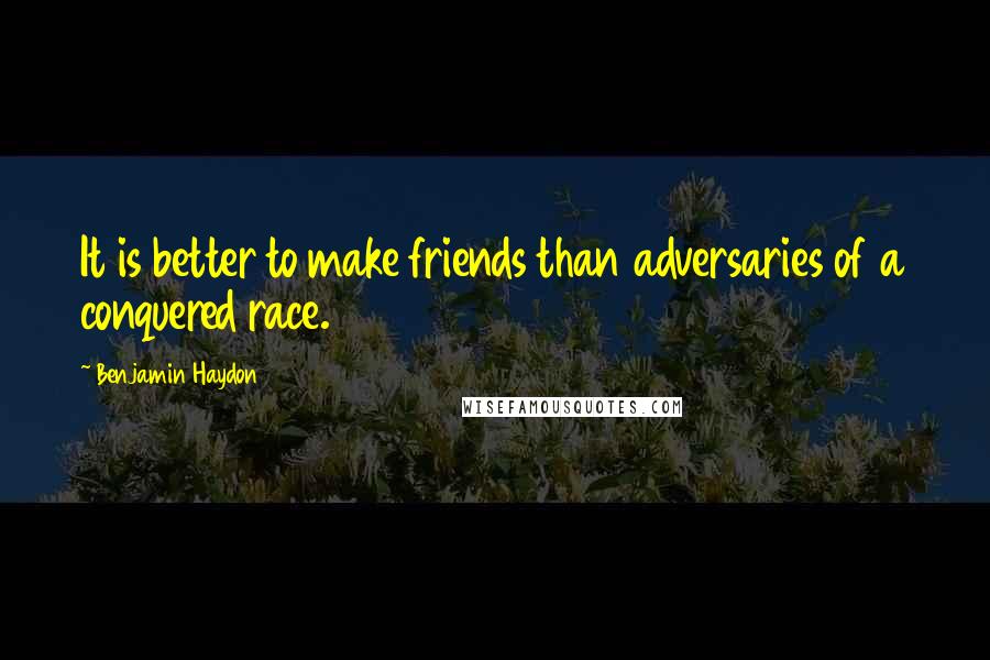 Benjamin Haydon Quotes: It is better to make friends than adversaries of a conquered race.