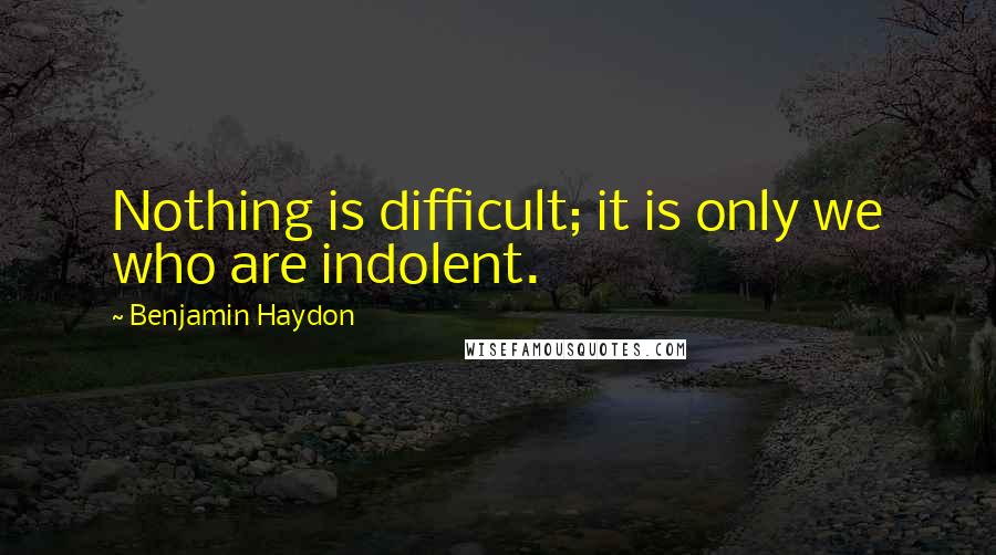 Benjamin Haydon Quotes: Nothing is difficult; it is only we who are indolent.