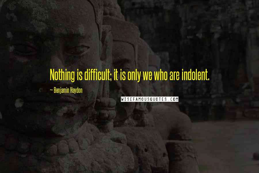 Benjamin Haydon Quotes: Nothing is difficult; it is only we who are indolent.