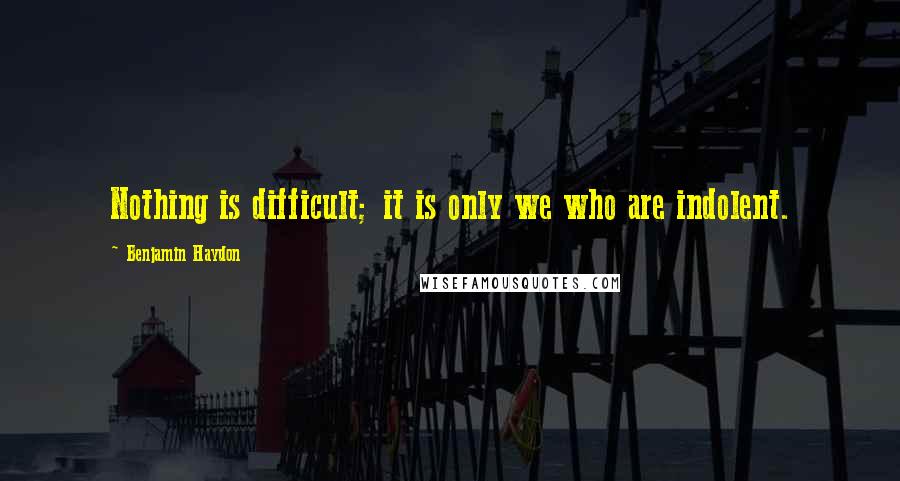 Benjamin Haydon Quotes: Nothing is difficult; it is only we who are indolent.