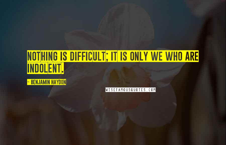 Benjamin Haydon Quotes: Nothing is difficult; it is only we who are indolent.