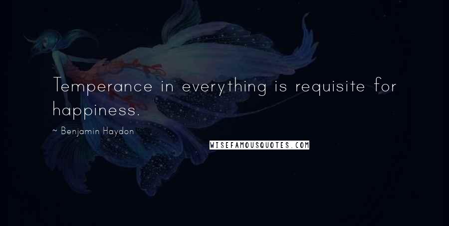 Benjamin Haydon Quotes: Temperance in everything is requisite for happiness.