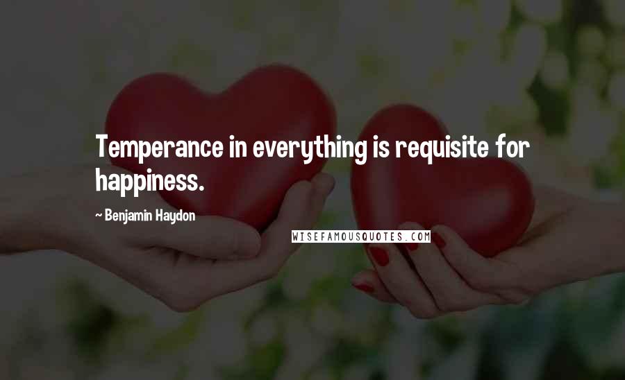 Benjamin Haydon Quotes: Temperance in everything is requisite for happiness.