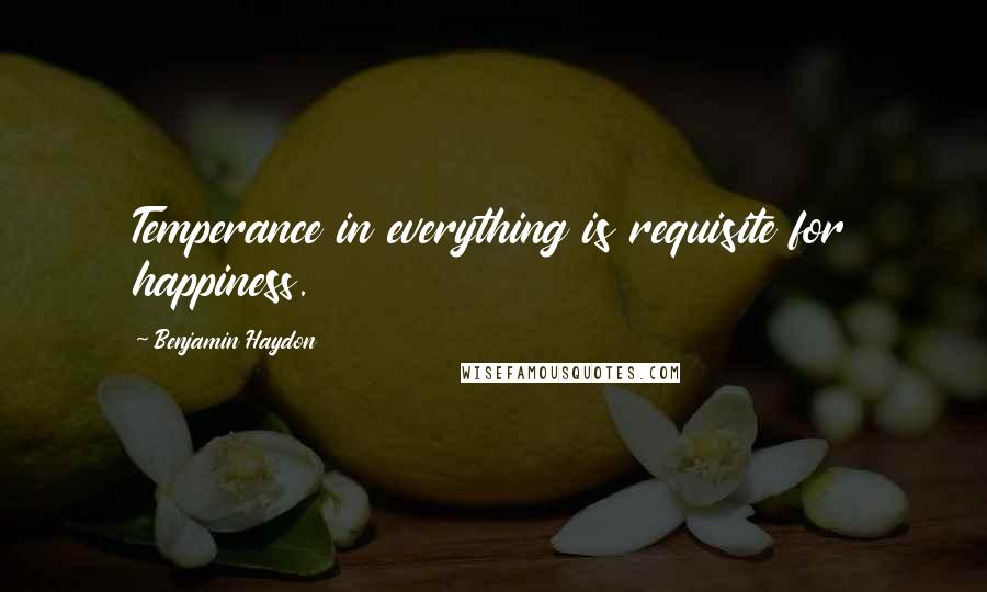 Benjamin Haydon Quotes: Temperance in everything is requisite for happiness.