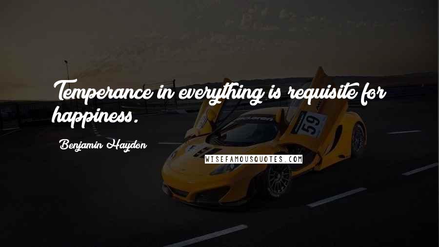 Benjamin Haydon Quotes: Temperance in everything is requisite for happiness.