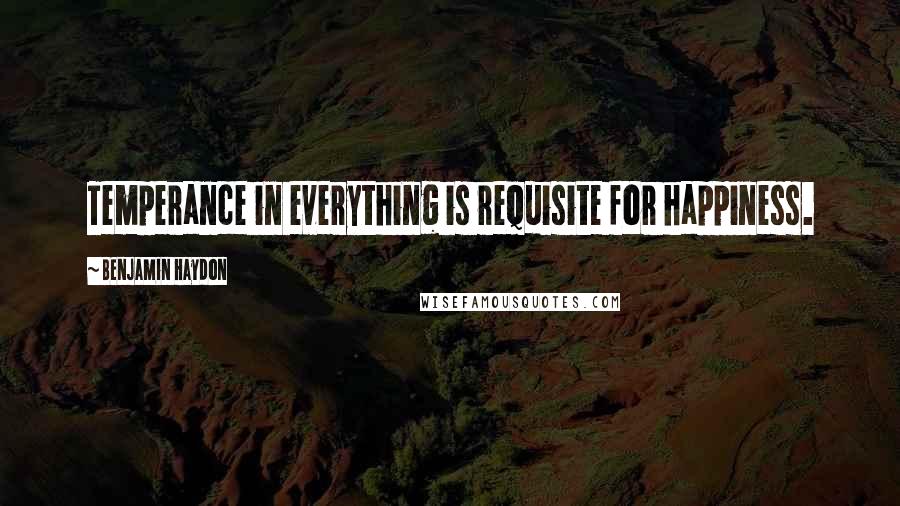 Benjamin Haydon Quotes: Temperance in everything is requisite for happiness.