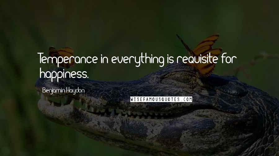 Benjamin Haydon Quotes: Temperance in everything is requisite for happiness.