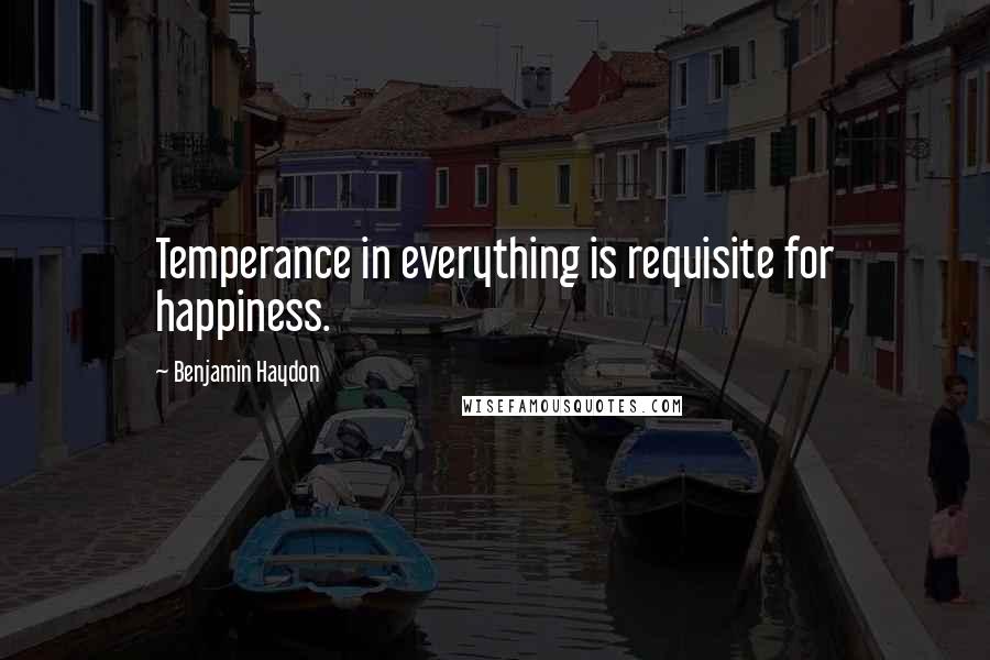 Benjamin Haydon Quotes: Temperance in everything is requisite for happiness.