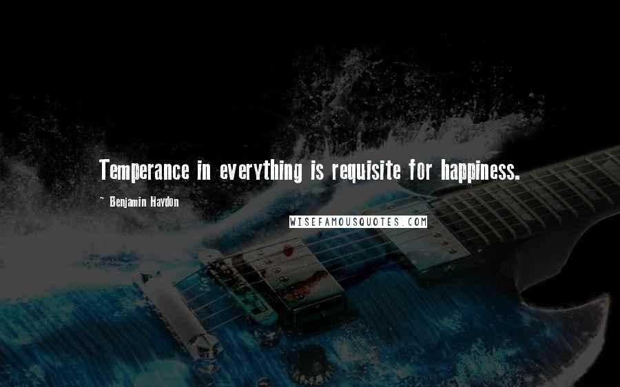 Benjamin Haydon Quotes: Temperance in everything is requisite for happiness.