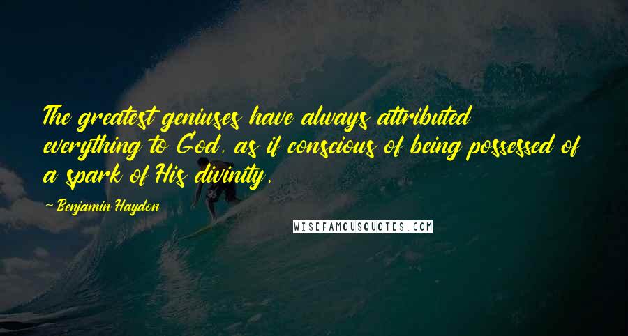 Benjamin Haydon Quotes: The greatest geniuses have always attributed everything to God, as if conscious of being possessed of a spark of His divinity.