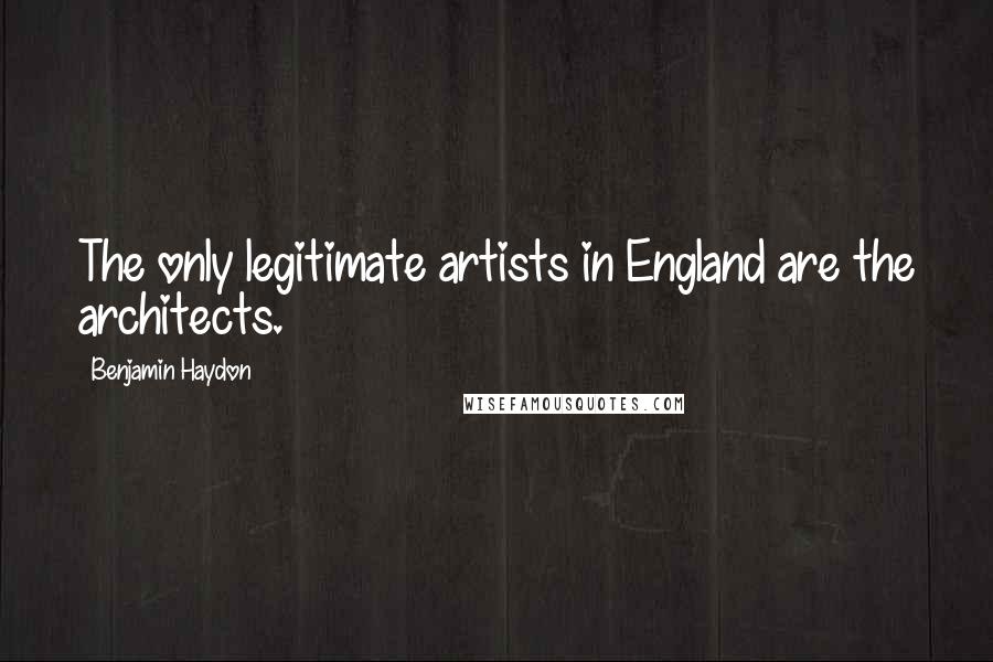 Benjamin Haydon Quotes: The only legitimate artists in England are the architects.