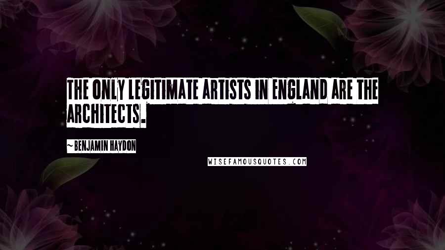 Benjamin Haydon Quotes: The only legitimate artists in England are the architects.