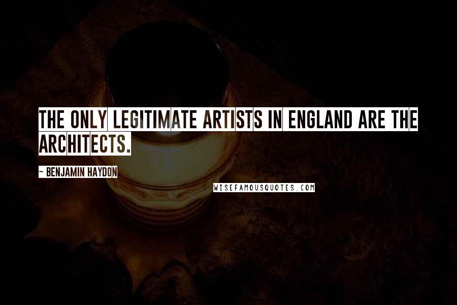 Benjamin Haydon Quotes: The only legitimate artists in England are the architects.