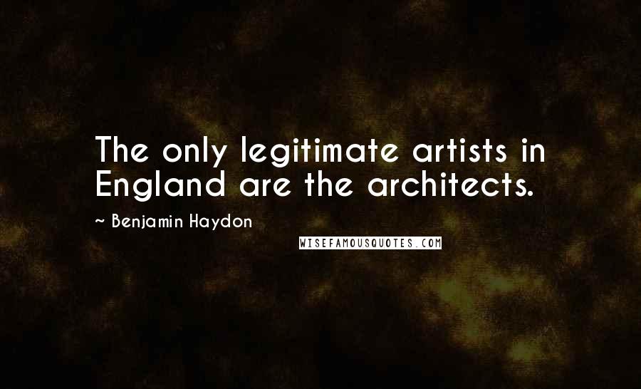 Benjamin Haydon Quotes: The only legitimate artists in England are the architects.