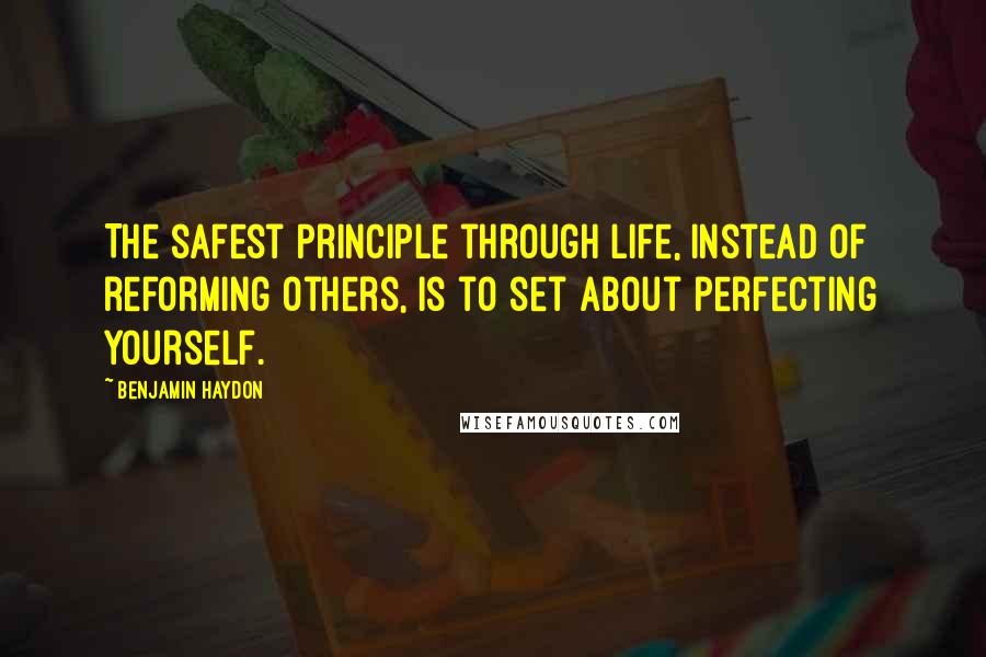 Benjamin Haydon Quotes: The safest principle through life, instead of reforming others, is to set about perfecting yourself.