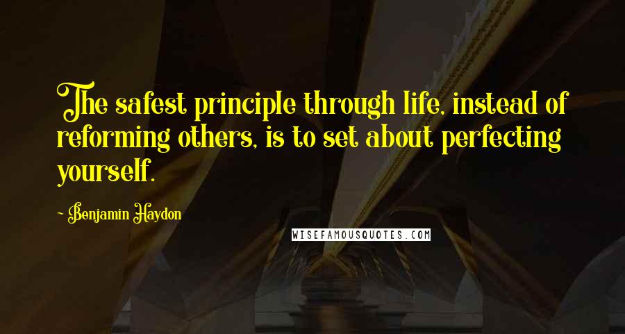 Benjamin Haydon Quotes: The safest principle through life, instead of reforming others, is to set about perfecting yourself.