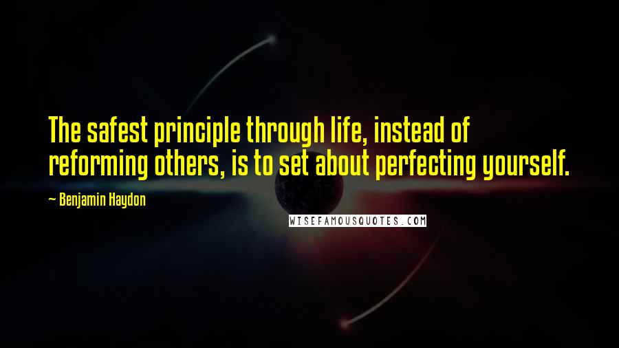 Benjamin Haydon Quotes: The safest principle through life, instead of reforming others, is to set about perfecting yourself.