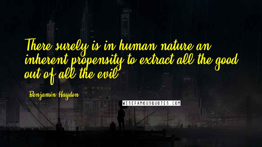 Benjamin Haydon Quotes: There surely is in human nature an inherent propensity to extract all the good out of all the evil.