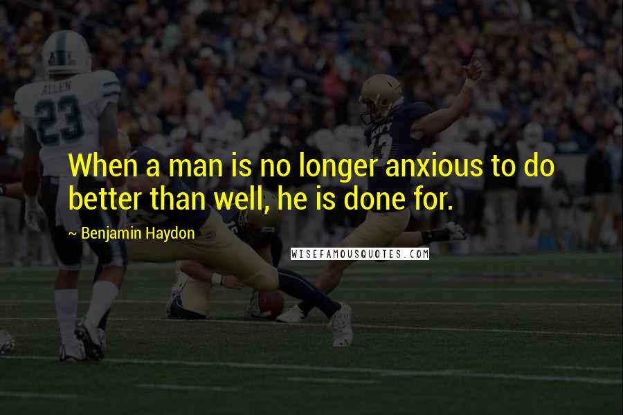 Benjamin Haydon Quotes: When a man is no longer anxious to do better than well, he is done for.