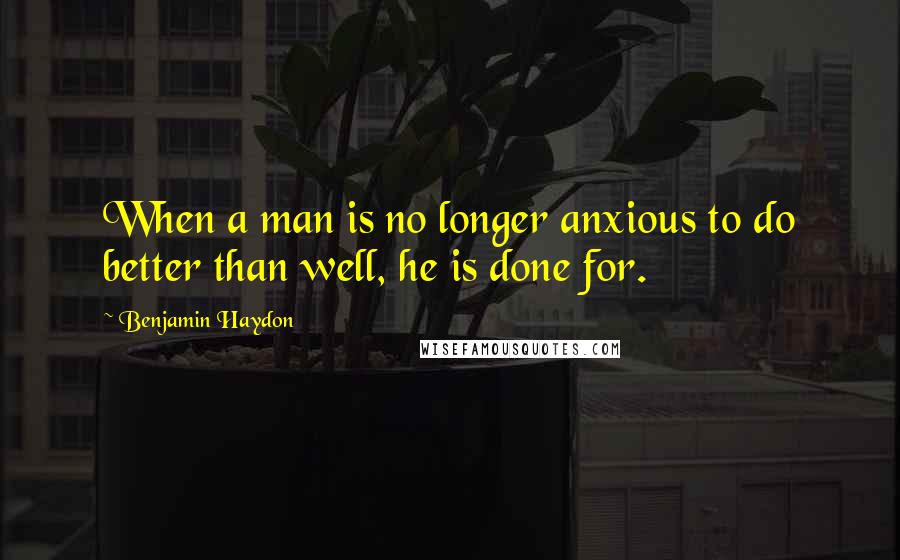 Benjamin Haydon Quotes: When a man is no longer anxious to do better than well, he is done for.