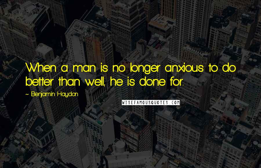 Benjamin Haydon Quotes: When a man is no longer anxious to do better than well, he is done for.