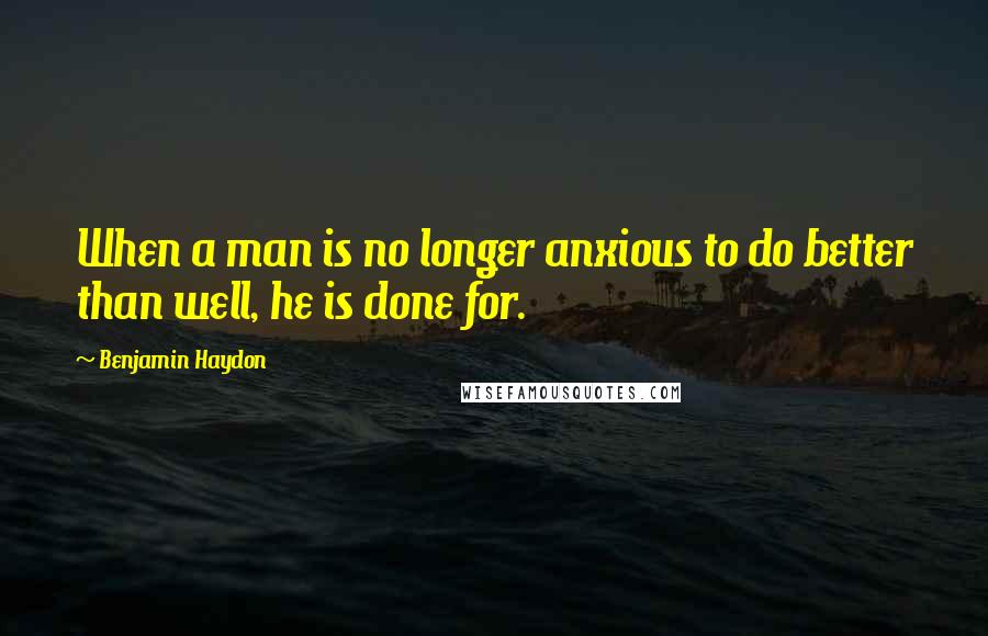 Benjamin Haydon Quotes: When a man is no longer anxious to do better than well, he is done for.