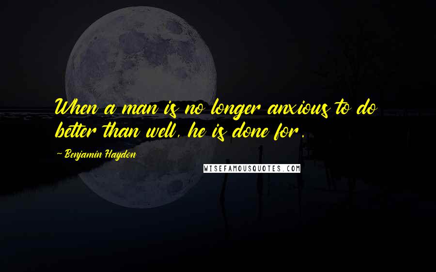 Benjamin Haydon Quotes: When a man is no longer anxious to do better than well, he is done for.