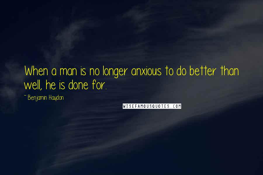 Benjamin Haydon Quotes: When a man is no longer anxious to do better than well, he is done for.