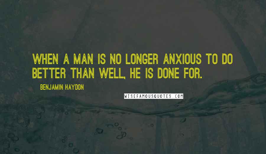 Benjamin Haydon Quotes: When a man is no longer anxious to do better than well, he is done for.