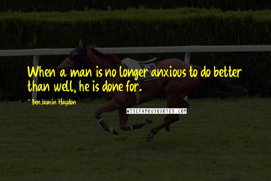 Benjamin Haydon Quotes: When a man is no longer anxious to do better than well, he is done for.