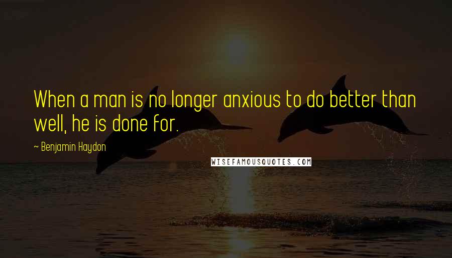 Benjamin Haydon Quotes: When a man is no longer anxious to do better than well, he is done for.