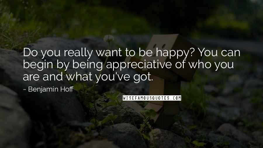 Benjamin Hoff Quotes: Do you really want to be happy? You can begin by being appreciative of who you are and what you've got.