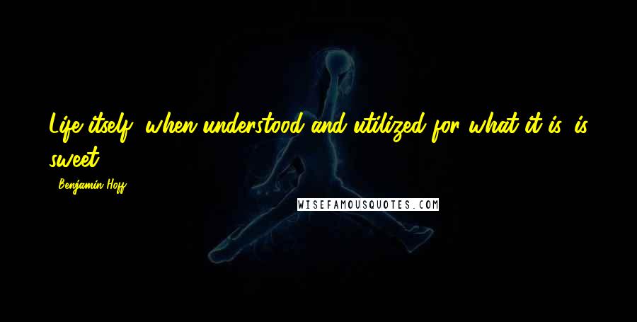 Benjamin Hoff Quotes: Life itself, when understood and utilized for what it is, is sweet.