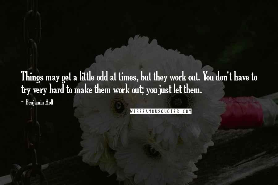 Benjamin Hoff Quotes: Things may get a little odd at times, but they work out. You don't have to try very hard to make them work out; you just let them.