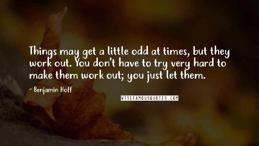 Benjamin Hoff Quotes: Things may get a little odd at times, but they work out. You don't have to try very hard to make them work out; you just let them.